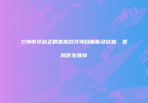 兰州市牙齿正畸垫高后牙项目解析及价格、医院医生推荐