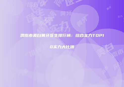 渭南市美白黄牙医生排行榜：综合实力TOP10实力大比拼