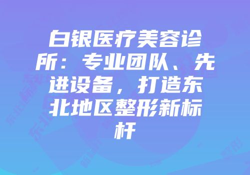 白银医疗美容诊所：专业团队、先进设备，打造东北地区整形新标杆