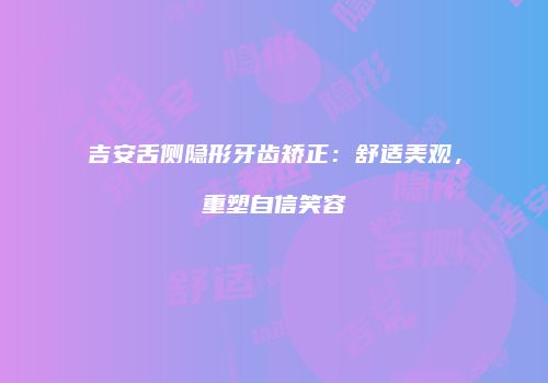 吉安舌侧隐形牙齿矫正：舒适美观，重塑自信笑容