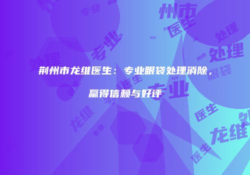 荆州市龙维医生：专业眼袋处理消除，赢得信赖与好评