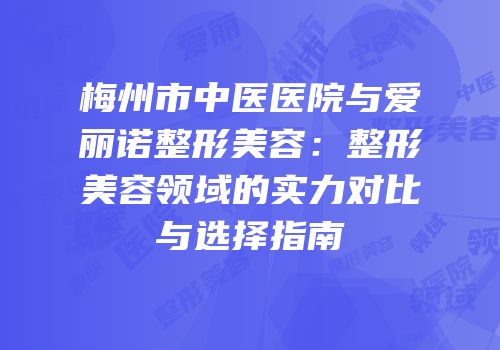 梅州市中医医院与爱丽诺整形美容：整形美容领域的实力对比与选择指南