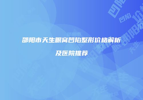 邵阳市天生眼窝凹陷整形价格解析及医院推荐