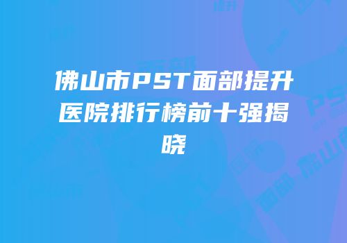 佛山市PST面部提升医院排行榜前十强揭晓