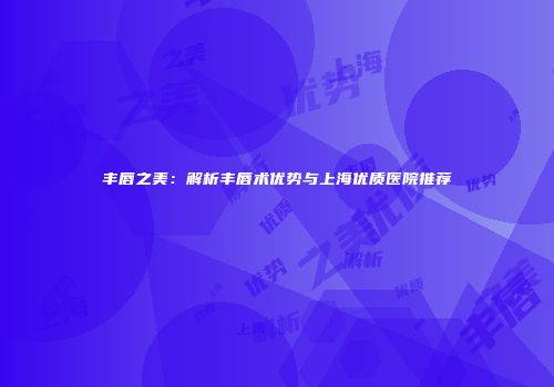 丰唇之美：解析丰唇术优势与上海优质医院推荐