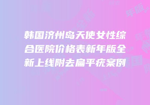 韩国济州岛天使女性综合医院价格表新年版全新上线附去扁平疣案例