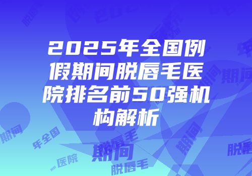 2025年全国例假期间脱唇毛医院排名前50强机构解析