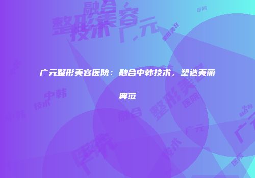 广元整形美容医院：融合中韩技术，塑造美丽典范
