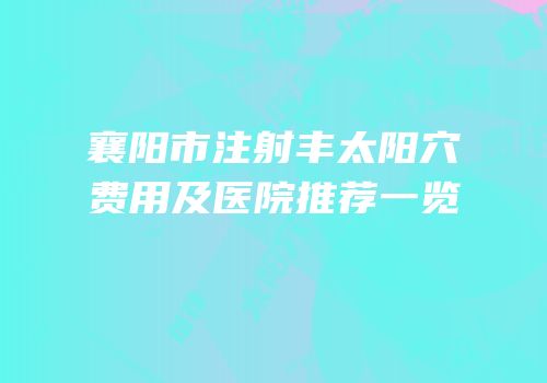襄阳市注射丰太阳穴费用及医院推荐一览