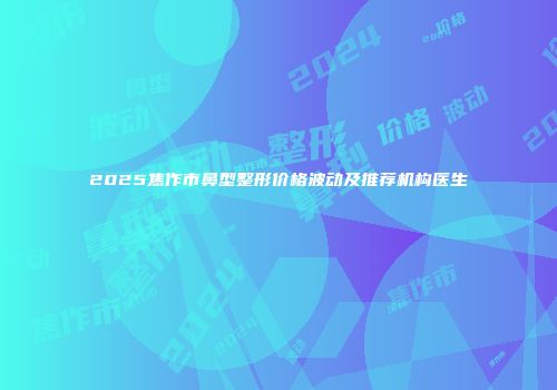 2025焦作市鼻型整形价格波动及推荐机构医生