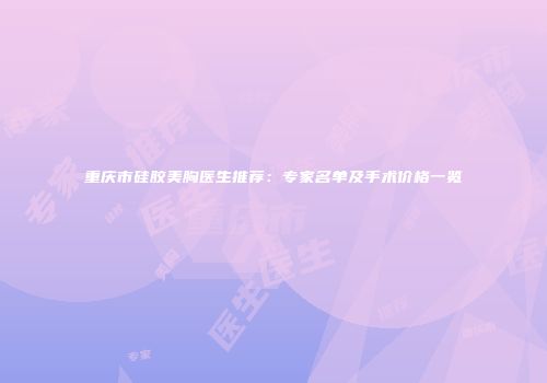 重庆市硅胶美胸医生推荐：专家名单及手术价格一览