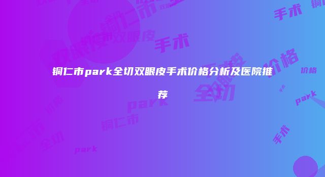 铜仁市park全切双眼皮手术价格分析及医院推荐