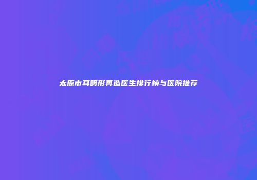 太原市耳畸形再造医生排行榜与医院推荐