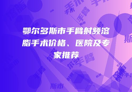 鄂尔多斯市手臂射频溶脂手术价格、医院及专家推荐