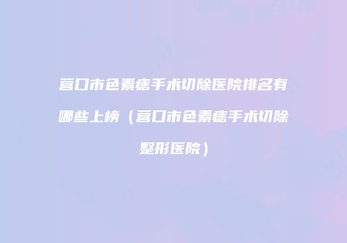 营口市色素痣手术切除医院排名有哪些上榜（营口市色素痣手术切除整形医院）
