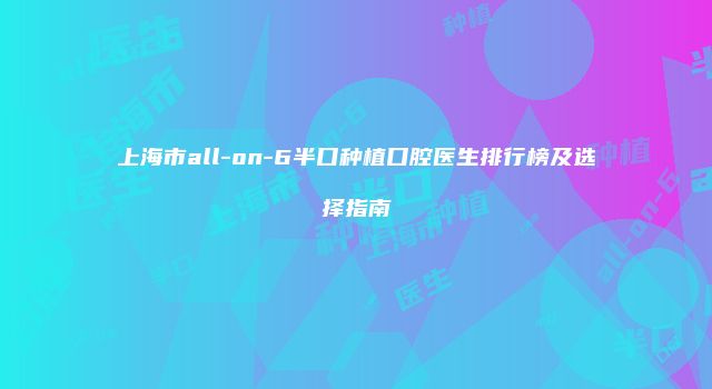 上海市all-on-6半口种植口腔医生排行榜及选择指南