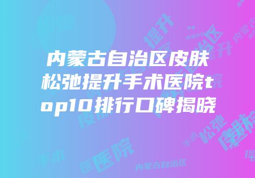 内蒙古自治区皮肤松弛提升手术医院top10排行口碑揭晓