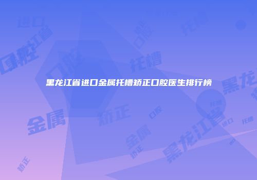 黑龙江省进口金属托槽矫正口腔医生排行榜