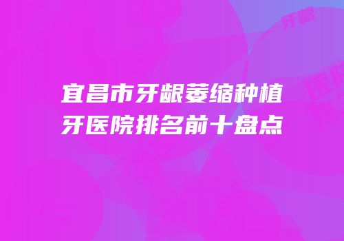 宜昌市牙龈萎缩种植牙医院排名前十盘点