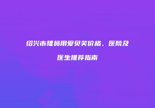 绍兴市隆鼻用爱贝芙价格、医院及医生推荐指南