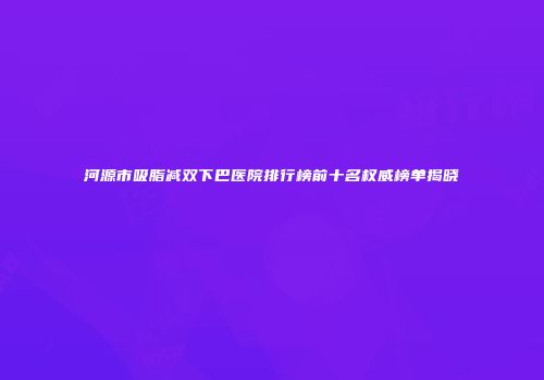 河源市吸脂减双下巴医院排行榜前十名权威榜单揭晓