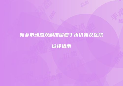新乡市动态双眼皮留疤手术价格及医院选择指南