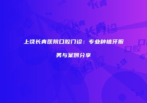 上饶长青医院口腔门诊：专业种植牙服务与案例分享