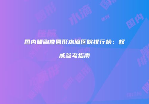 国内隆胸做圆形水滴医院排行榜：权威参考指南
