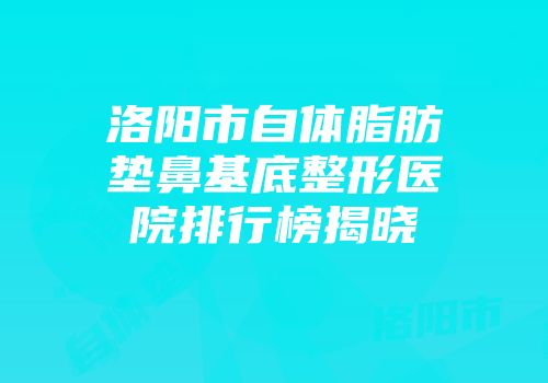 洛阳市自体脂肪垫鼻基底整形医院排行榜揭晓