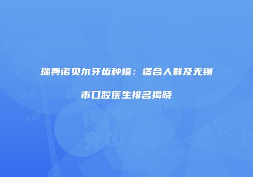 瑞典诺贝尔牙齿种植：适合人群及无锡市口腔医生排名揭晓