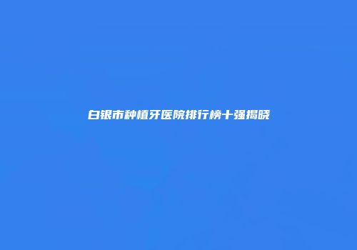 白银市种植牙医院排行榜十强揭晓