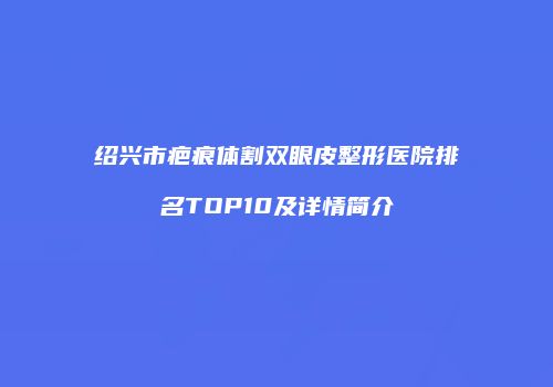绍兴市疤痕体割双眼皮整形医院排名TOP10及详情简介