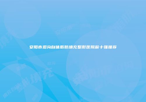 安阳市泪沟自体脂肪填充整形医院前十强推荐