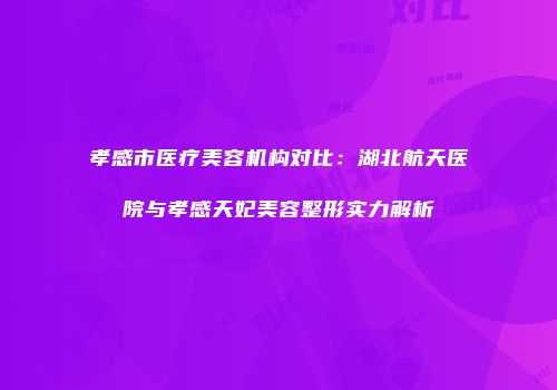 孝感市医疗美容机构对比：湖北航天医院与孝感天妃美容整形实力解析
