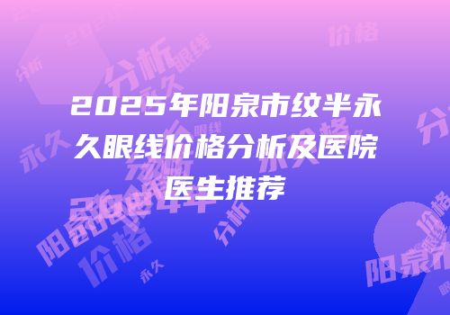 2025年阳泉市纹半永久眼线价格分析及医院医生推荐