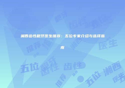 湘西齿性龅牙医生推荐：五位专家介绍与选择指南