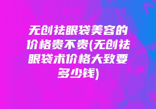 无创祛眼袋美容的价格贵不贵(无创祛眼袋术价格大致要多少钱)