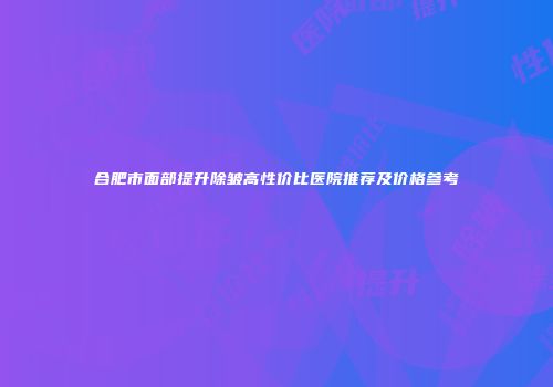合肥市面部提升除皱高性价比医院推荐及价格参考