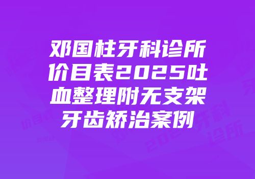 邓国柱牙科诊所价目表2025吐血整理附无支架牙齿矫治案例