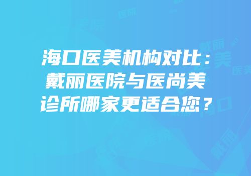 海口医美机构对比：戴丽医院与医尚美诊所哪家更适合您？