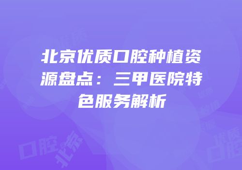 北京优质口腔种植资源盘点：三甲医院特色服务解析