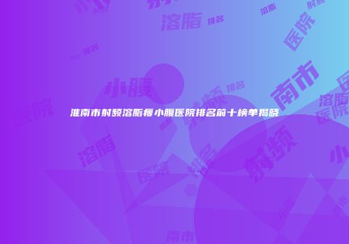 淮南市射频溶脂瘦小腹医院排名前十榜单揭晓