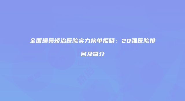 全国塌鼻矫治医院实力榜单揭晓：20强医院排名及简介