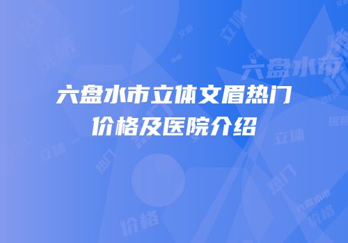 六盘水市立体文眉热门价格及医院介绍