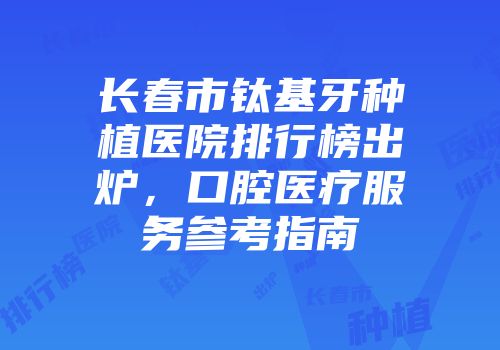 长春市钛基牙种植医院排行榜出炉，口腔医疗服务参考指南