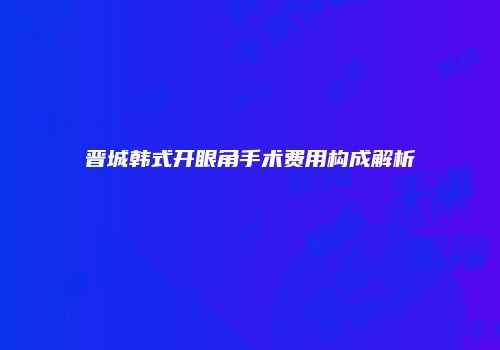 晋城韩式开眼角手术费用构成解析