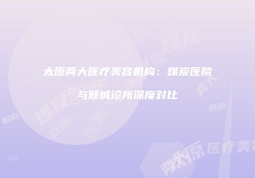 太原两大医疗美容机构：煤炭医院与倾城诊所深度对比