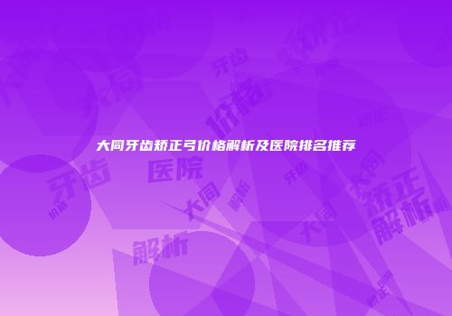 大同牙齿矫正弓价格解析及医院排名推荐