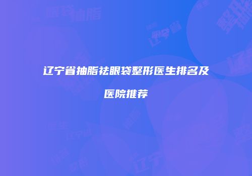 辽宁省抽脂祛眼袋整形医生排名及医院推荐