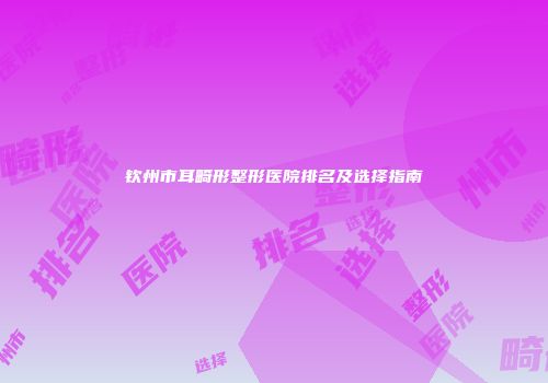 钦州市耳畸形整形医院排名及选择指南